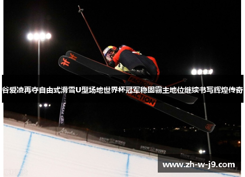 谷爱凌再夺自由式滑雪U型场地世界杯冠军稳固霸主地位继续书写辉煌传奇