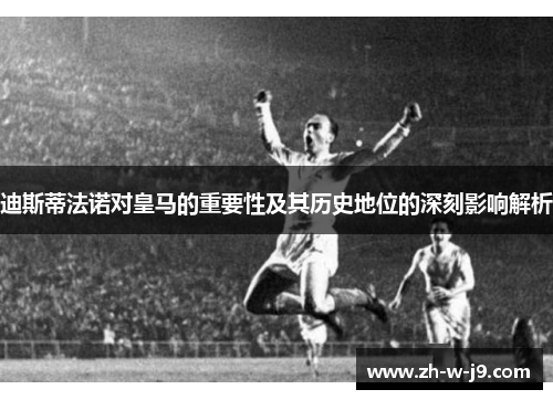 迪斯蒂法诺对皇马的重要性及其历史地位的深刻影响解析