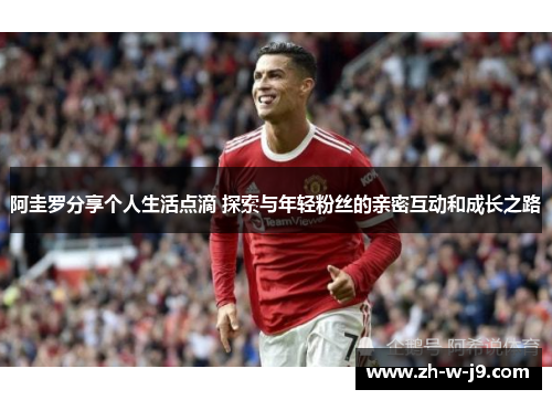 阿圭罗分享个人生活点滴 探索与年轻粉丝的亲密互动和成长之路