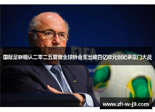国际足联确认二零二五夏窗全球转会支出破百亿欧元创纪录豪门大战