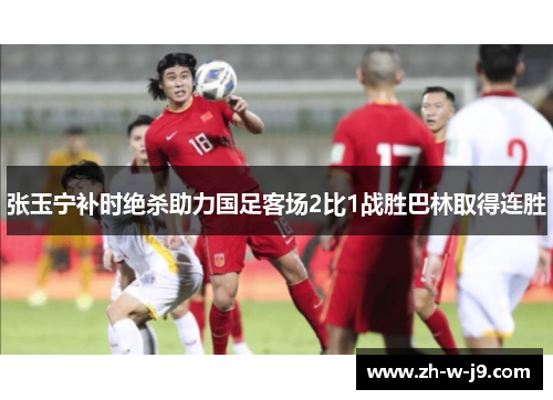 张玉宁补时绝杀助力国足客场2比1战胜巴林取得连胜