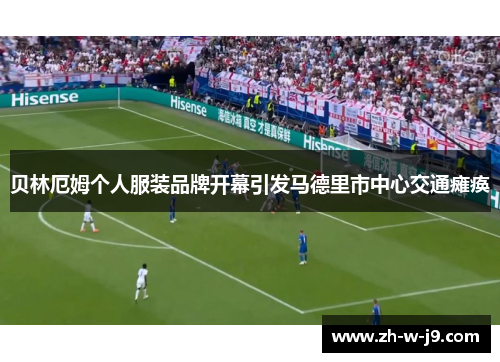 贝林厄姆个人服装品牌开幕引发马德里市中心交通瘫痪