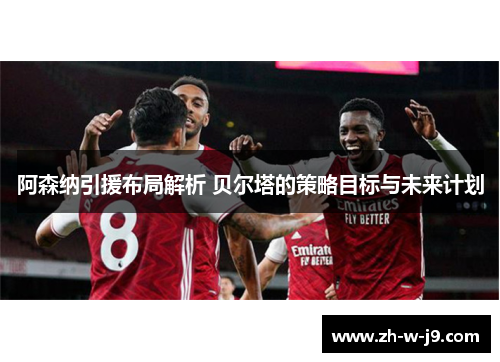 阿森纳引援布局解析 贝尔塔的策略目标与未来计划