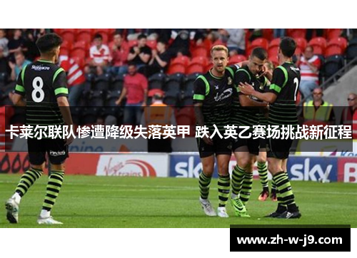 卡莱尔联队惨遭降级失落英甲 跌入英乙赛场挑战新征程 卡莱尔联队惨遭降级失落英甲 跌入英乙赛场挑战新征程