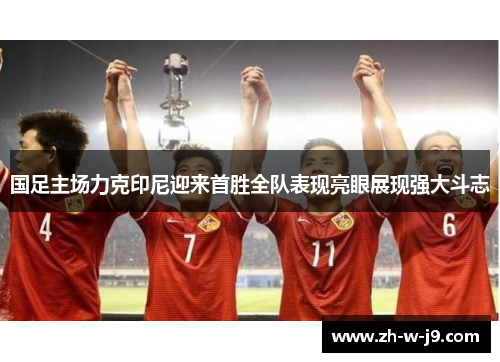 国足主场力克印尼迎来首胜全队表现亮眼展现强大斗志 国足主场力克印尼迎来首胜全队表现亮眼展现强大斗志