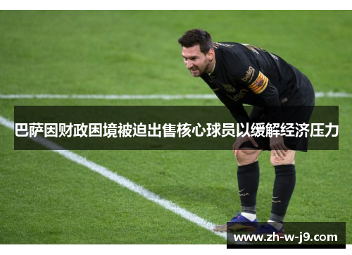 巴萨因财政困境被迫出售核心球员以缓解经济压力 巴萨因财政困境被迫出售核心球员以缓解经济压力